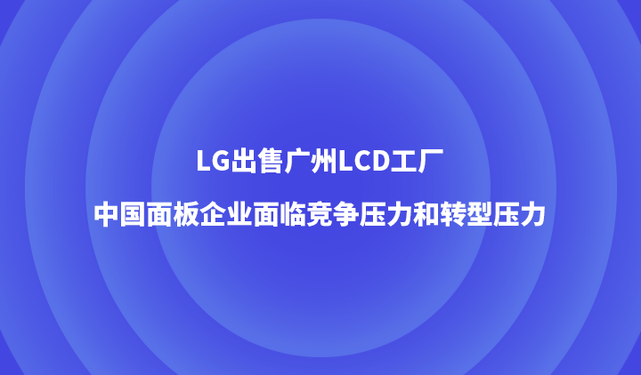 LG出售广州LCD工厂，中国面板企业面临竞争压力和转型压力